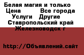 Белая магия и только. › Цена ­ 100 - Все города Услуги » Другие   . Ставропольский край,Железноводск г.